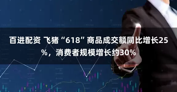 百进配资 飞猪“618”商品成交额同比增长25%，消费者规模增长约30%