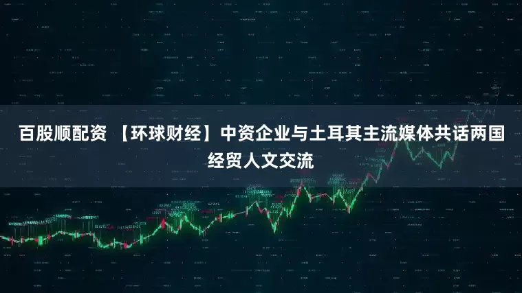 百股顺配资 【环球财经】中资企业与土耳其主流媒体共话两国经贸人文交流