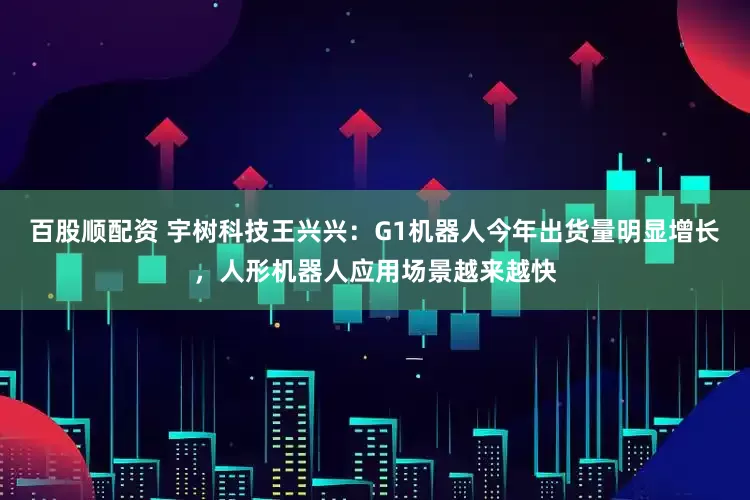 百股顺配资 宇树科技王兴兴：G1机器人今年出货量明显增长，人形机器人应用场景越来越快