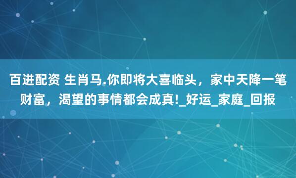 百进配资 生肖马.你即将大喜临头，家中天降一笔财富，渴望的事情都会成真!_好运_家庭_回报